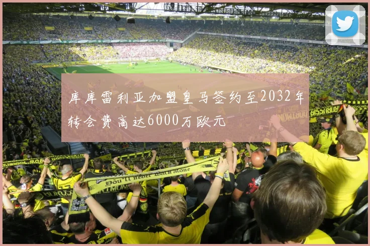 库库雷利亚加盟皇马签约至2032年转会费高达6000万欧元