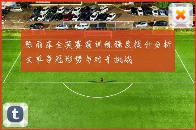 陈雨菲全英赛前训练强度提升分析女单争冠形势与对手挑战