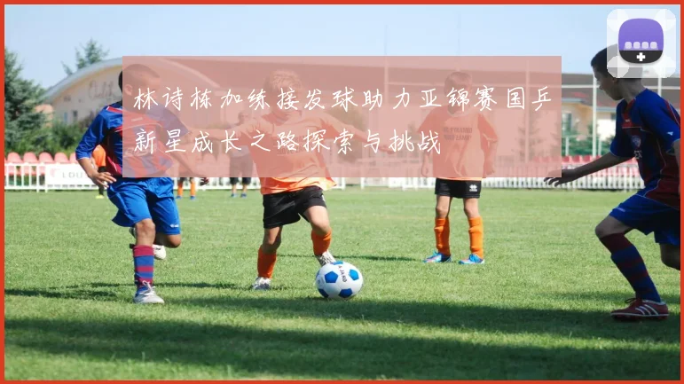 林诗栋加练接发球助力亚锦赛国乒新星成长之路探索与挑战